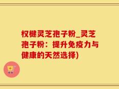 权楗灵芝孢子粉_灵芝孢子粉：提升免疫力与健康的天然选择)
