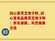 润心堂灵芝孢子粉_润心堂高品质灵芝孢子粉：养生保健，天然健康之选