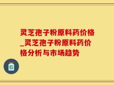 灵芝孢子粉原料药价格_灵芝孢子粉原料药价格分析与市场趋势