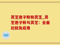 灵芝孢子粉和灵芝_灵芝孢子粉与灵芝：全面比较及应用