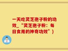 一天吃灵芝孢子粉的功效_“灵芝孢子粉：每日食用的神奇功效”)