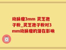 动脉瘤3mm 灵芝孢子粉_灵芝孢子粉对3mm动脉瘤的潜在影响