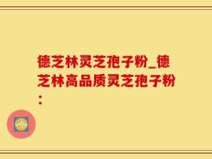 德芝林灵芝孢子粉_德芝林高品质灵芝孢子粉：