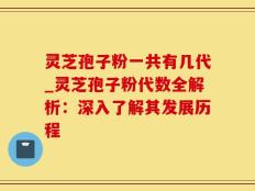 灵芝孢子粉一共有几代_灵芝孢子粉代数全解析：深入了解其发展历程