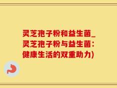 灵芝孢子粉和益生菌_灵芝孢子粉与益生菌：健康生活的双重助力)