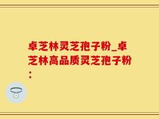 卓芝林灵芝孢子粉_卓芝林高品质灵芝孢子粉：