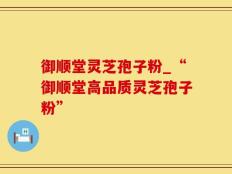 御顺堂灵芝孢子粉_“御顺堂高品质灵芝孢子粉”