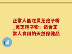 正常人能吃灵芝孢子粉_灵芝孢子粉：适合正常人食用的天然保健品