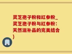 灵芝孢子粉和红参粉_灵芝孢子粉与红参粉：天然滋补品的完美结合)