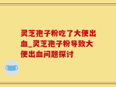 灵芝孢子粉吃了大便出血_灵芝孢子粉导致大便出血问题探讨