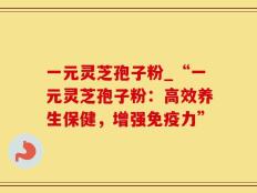 一元灵芝孢子粉_“一元灵芝孢子粉：高效养生保健，增强免疫力”