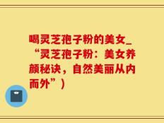 喝灵芝孢子粉的美女_“灵芝孢子粉：美女养颜秘诀，自然美丽从内而外”)