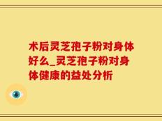 术后灵芝孢子粉对身体好么_灵芝孢子粉对身体健康的益处分析