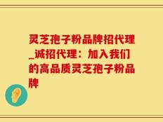 灵芝孢子粉品牌招代理_诚招代理：加入我们的高品质灵芝孢子粉品牌