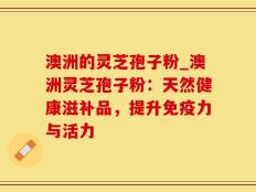 澳洲的灵芝孢子粉_澳洲灵芝孢子粉：天然健康滋补品，提升免疫力与活力