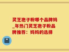 灵芝孢子粉哪个品牌妈_年热门灵芝孢子粉品牌推荐：妈妈的选择