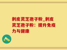 剥皮灵芝孢子粉_剥皮灵芝孢子粉：提升免疫力与健康