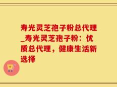 寿光灵芝孢子粉总代理_寿光灵芝孢子粉：优质总代理，健康生活新选择