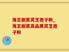 海王新宸灵芝孢子粉_海王新宸高品质灵芝孢子粉