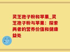 灵芝孢子粉和苹果_灵芝孢子粉与苹果：探索两者的营养价值和健康益处