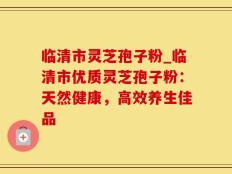 临清市灵芝孢子粉_临清市优质灵芝孢子粉：天然健康，高效养生佳品