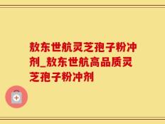 敖东世航灵芝孢子粉冲剂_敖东世航高品质灵芝孢子粉冲剂
