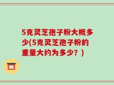 5克灵芝孢子粉大概多少(5克灵芝孢子粉的重量大约为多少？)