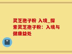 灵芝孢子粉 入境_探索灵芝孢子粉：入境与健康益处