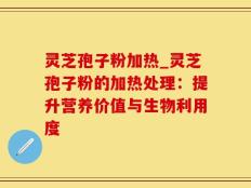灵芝孢子粉加热_灵芝孢子粉的加热处理：提升营养价值与生物利用度