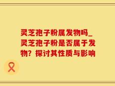 灵芝孢子粉属发物吗_灵芝孢子粉是否属于发物？探讨其性质与影响