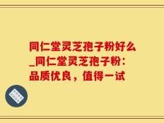 同仁堂灵芝孢子粉好么_同仁堂灵芝孢子粉：品质优良，值得一试