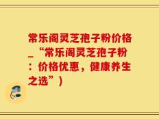 常乐阁灵芝孢子粉价格_“常乐阁灵芝孢子粉：价格优惠，健康养生之选”)