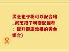 灵芝孢子粉可以配合啥_灵芝孢子粉搭配推荐：提升健康效果的黄金组合)