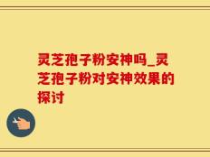 灵芝孢子粉安神吗_灵芝孢子粉对安神效果的探讨