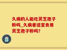 久病的人能吃灵芝孢子粉吗_久病者适宜食用灵芝孢子粉吗？
