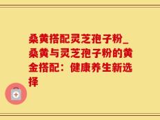 桑黄搭配灵芝孢子粉_桑黄与灵芝孢子粉的黄金搭配：健康养生新选择