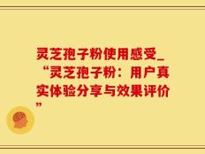 灵芝孢子粉使用感受_“灵芝孢子粉：用户真实体验分享与效果评价”