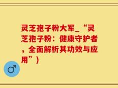 灵芝孢子粉大军_“灵芝孢子粉：健康守护者，全面解析其功效与应用”)