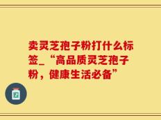 卖灵芝孢子粉打什么标签_“高品质灵芝孢子粉，健康生活必备”