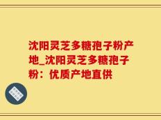 沈阳灵芝多糖孢子粉产地_沈阳灵芝多糖孢子粉：优质产地直供