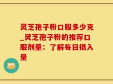 灵芝孢子粉口服多少克_灵芝孢子粉的推荐口服剂量：了解每日摄入量