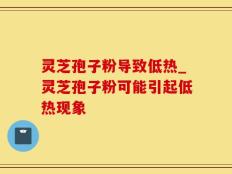 灵芝孢子粉导致低热_灵芝孢子粉可能引起低热现象