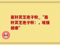嘉轩灵芝孢子粉_“嘉轩灵芝孢子粉：，增强健康”