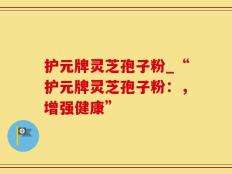 护元牌灵芝孢子粉_“护元牌灵芝孢子粉：，增强健康”