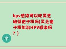 hpv感染可以吃灵芝破壁孢子粉吗(灵芝孢子粉能治HPV感染吗？)