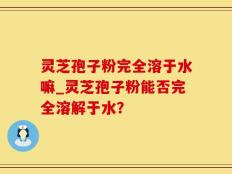 灵芝孢子粉完全溶于水嘛_灵芝孢子粉能否完全溶解于水？