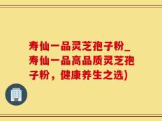 寿仙一品灵芝孢子粉_寿仙一品高品质灵芝孢子粉，健康养生之选)