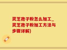 灵芝孢子粉怎么加工_灵芝孢子粉加工方法与步骤详解)
