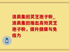 清晨集团灵芝孢子粉_清晨集团推出高效灵芝孢子粉，提升健康与免疫力