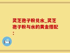 灵芝孢子粉兑水_灵芝孢子粉与水的黄金搭配：
